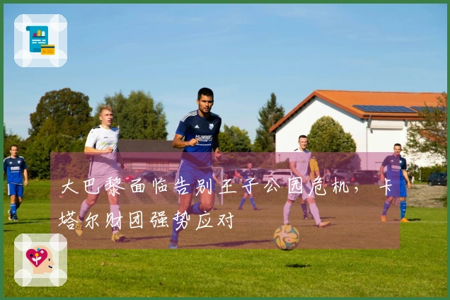 大巴黎面临告别王子公园危机,卡塔尔财团强势应对