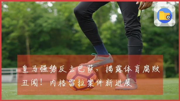 皇马强势反击巴萨，揭露体育腐败丑闻！内格雷拉案件新进展