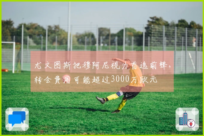 尤文图斯把穆阿尼视为首选前锋，转会费用可能超过3000万欧元