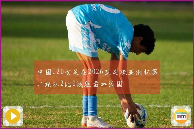 中国U20女足在2026亚足联亚洲杯第二轮以2比0战胜孟加拉国