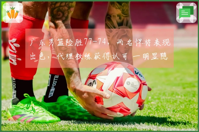 广东男篮险胜77-74，两名悍将表现出色，代理教练获得认可 一明显隐患