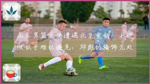 山东男篮主场遭遇北京重创,七连败似乎难以避免,邱彪的掩饰无处遁形