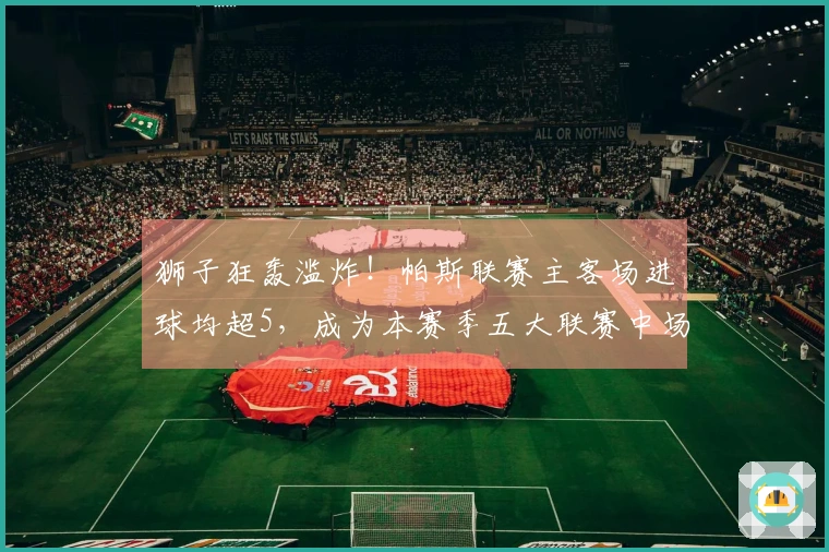 狮子狂轰滥炸！帕斯联赛主客场进球均超5，成为本赛季五大联赛中场得分先锋
