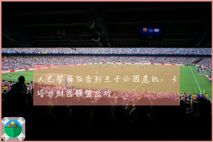大巴黎面临告别王子公园危机，卡塔尔财团强势应对