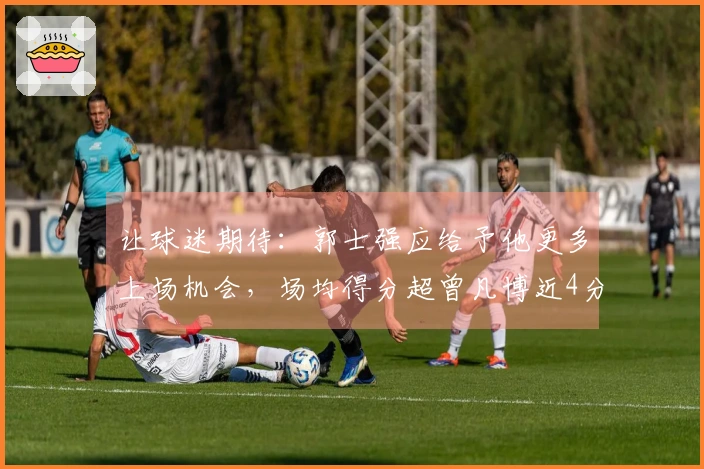 让球迷期待：郭士强应给予他更多上场机会，场均得分超曾凡博近4分