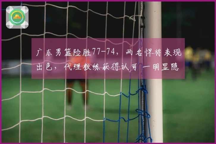 广东男篮险胜77-74，两名悍将表现出色，代理教练获得认可 一明显隐患