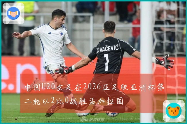 中国U20女足在2026亚足联亚洲杯第二轮以2比0战胜孟加拉国