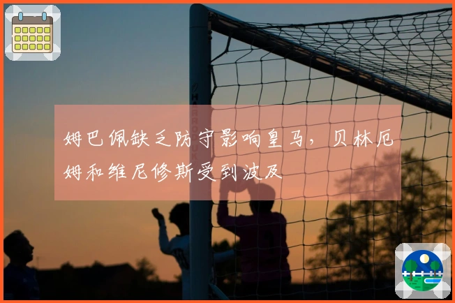 姆巴佩缺乏防守影响皇马，贝林厄姆和维尼修斯受到波及