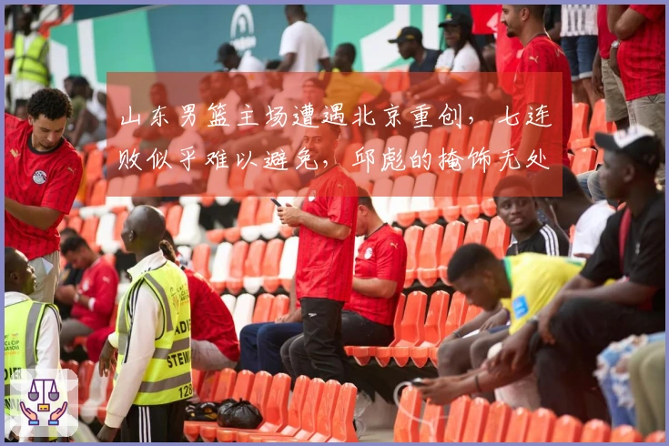 山东男篮主场遭遇北京重创，七连败似乎难以避免，邱彪的掩饰无处遁形