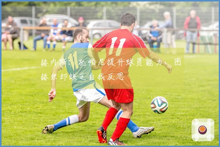 赫内斯：孔帕尼提升球员能力，图赫尔却缺乏自我反思